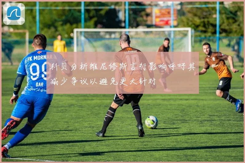 科贝分析维尼修斯言行影响呼吁其减少争议以避免更大针对