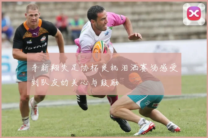 李新翔失足协杯良机泪洒赛场感受到队友的关心与鼓励