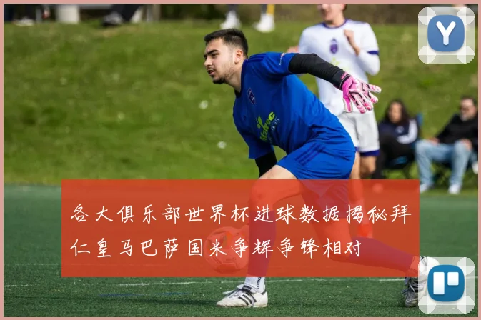 各大俱乐部世界杯进球数据揭秘拜仁皇马巴萨国米争辉争锋相对