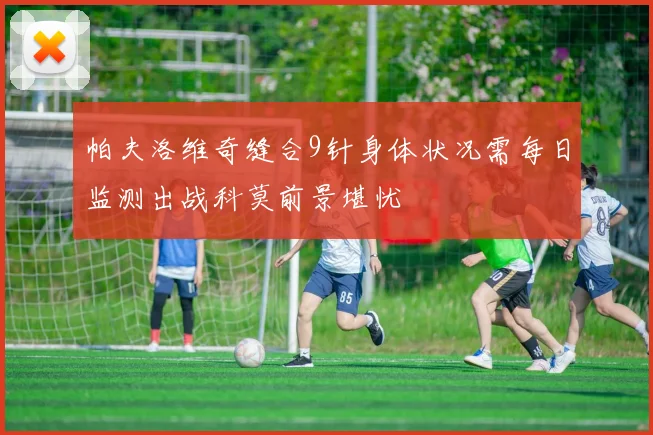帕夫洛维奇缝合9针身体状况需每日监测出战科莫前景堪忧