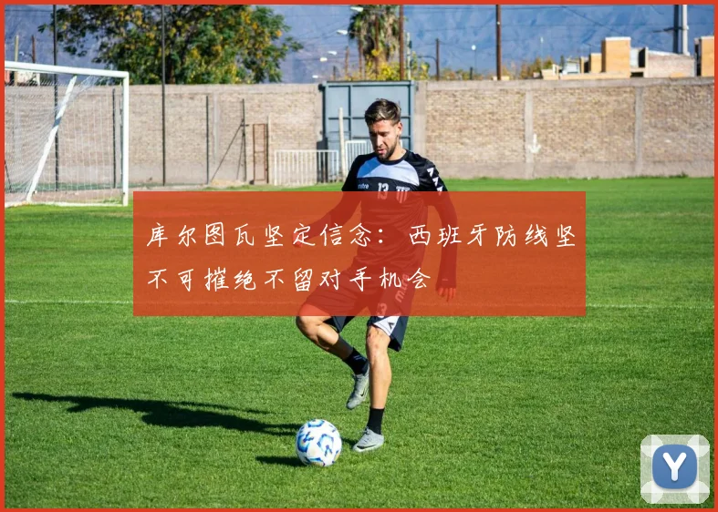 库尔图瓦坚定信念：西班牙防线坚不可摧绝不留对手机会