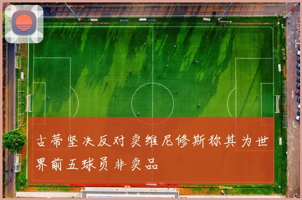 古蒂坚决反对卖维尼修斯称其为世界前五球员非卖品