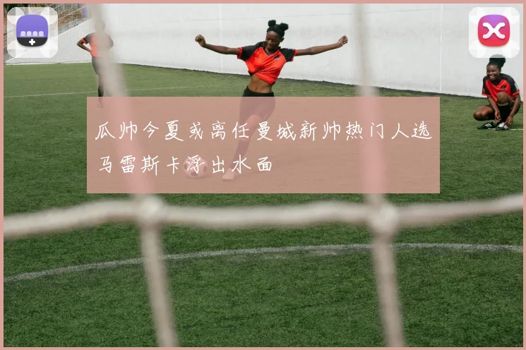 瓜帅今夏或离任曼城新帅热门人选马雷斯卡浮出水面