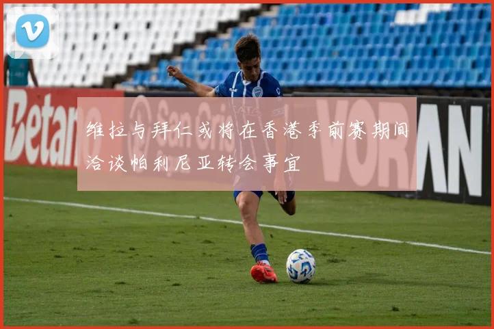 维拉与拜仁或将在香港季前赛期间洽谈帕利尼亚转会事宜