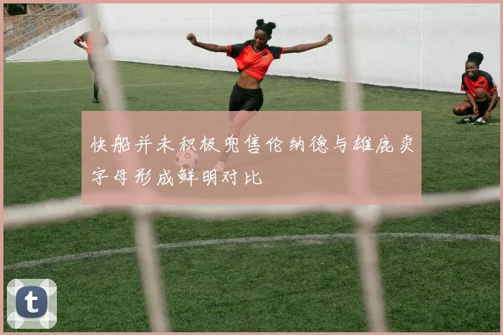 快船并未积极兜售伦纳德与雄鹿卖字母形成鲜明对比