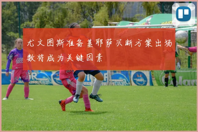 尤文图斯准备基耶萨买断方案出场数将成为关键因素