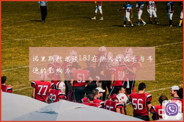 诺里斯科尔谈LBJ在热火的成长与韦德的影响力