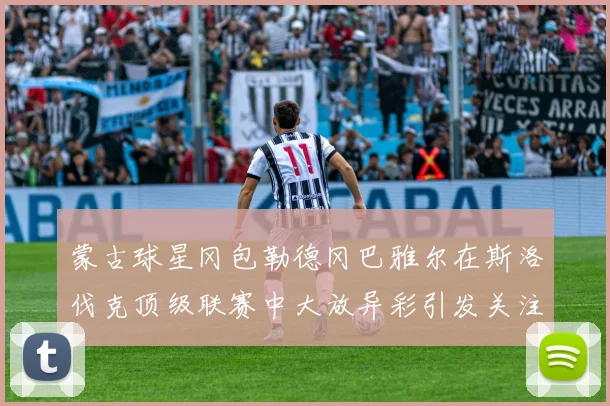 蒙古球星冈包勒德冈巴雅尔在斯洛伐克顶级联赛中大放异彩引发关注