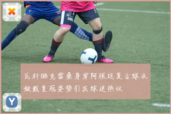 瓦科晒克雷桑身穿阿根廷复古球衣做戴皇冠姿势引发球迷热议