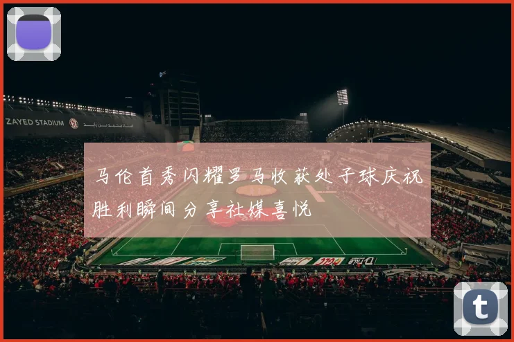 马伦首秀闪耀罗马收获处子球庆祝胜利瞬间分享社媒喜悦