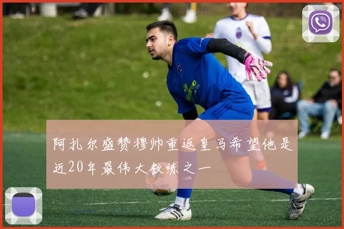 阿扎尔盛赞穆帅重返皇马希望他是近20年最伟大教练之一