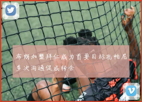 布朗加盟拜仁成为首要目标孔帕尼多次沟通促成转会