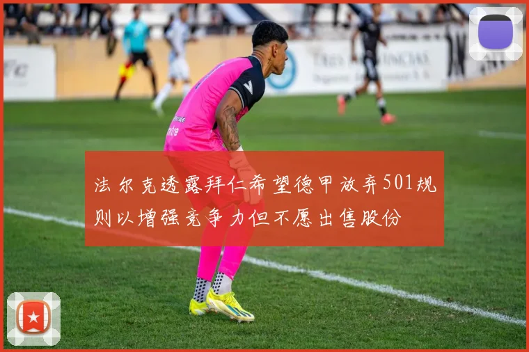 法尔克透露拜仁希望德甲放弃501规则以增强竞争力但不愿出售股份