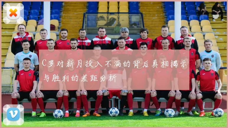 C罗对新月投入不满的背后真相揭示与胜利的差距分析