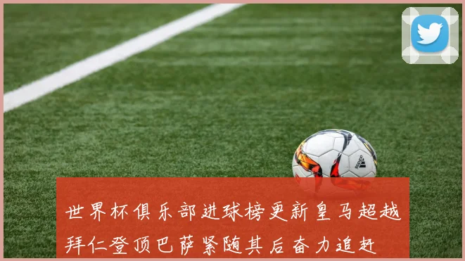 世界杯俱乐部进球榜更新皇马超越拜仁登顶巴萨紧随其后奋力追赶