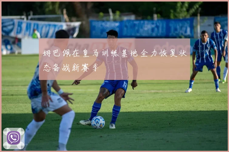 姆巴佩在皇马训练基地全力恢复状态备战新赛季