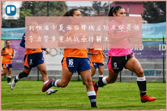 利物浦今夏面临锋线后防及球员领导力等多重挑战亟待解决