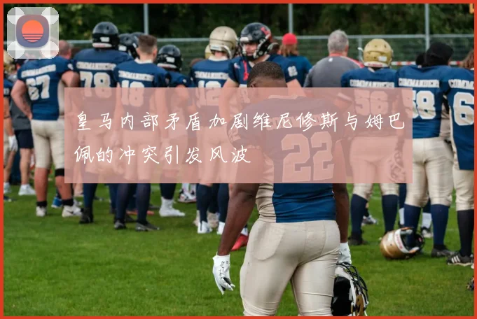 皇马内部矛盾加剧维尼修斯与姆巴佩的冲突引发风波