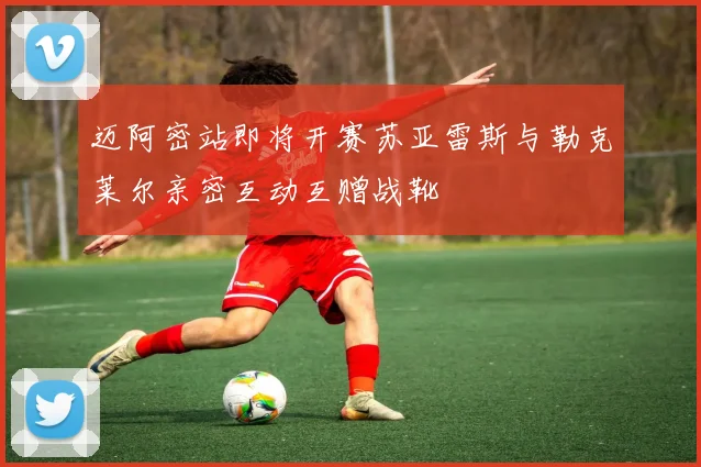 迈阿密站即将开赛苏亚雷斯与勒克莱尔亲密互动互赠战靴
