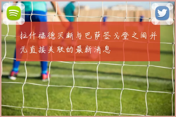 拉什福德买断与巴萨签戈登之间并无直接关联的最新消息