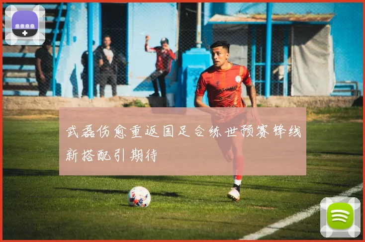 武磊伤愈重返国足合练世预赛锋线新搭配引期待