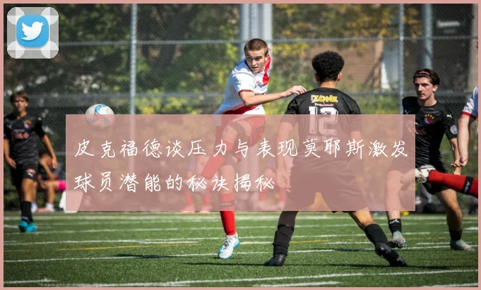 皮克福德谈压力与表现莫耶斯激发球员潜能的秘诀揭秘