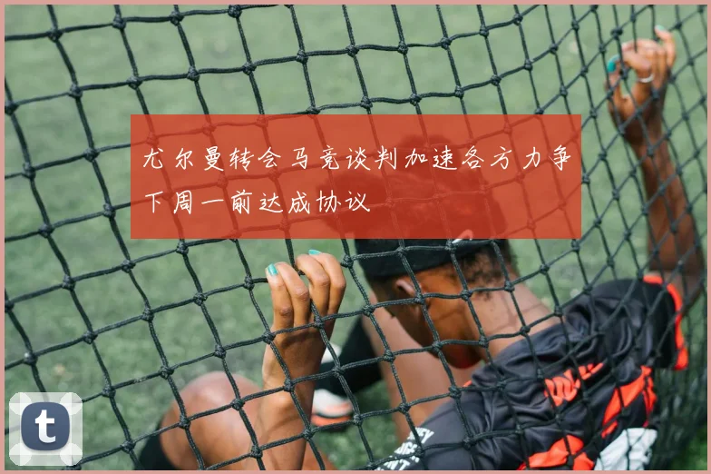尤尔曼转会马竞谈判加速各方力争下周一前达成协议