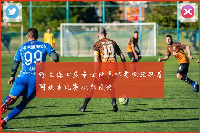 哈兰德回应专注世界杯要求晒观看阿坎吉比赛状态良好