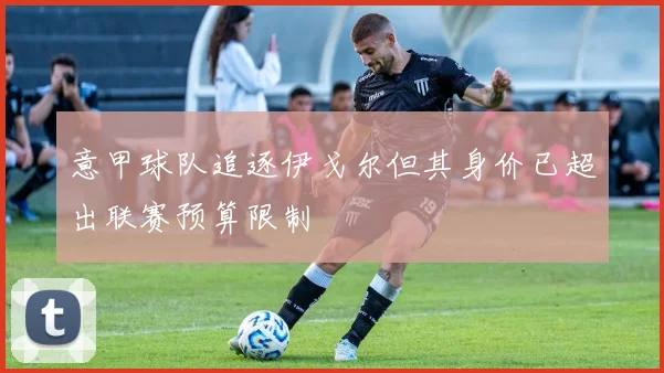 意甲球队追逐伊戈尔但其身价已超出联赛预算限制
