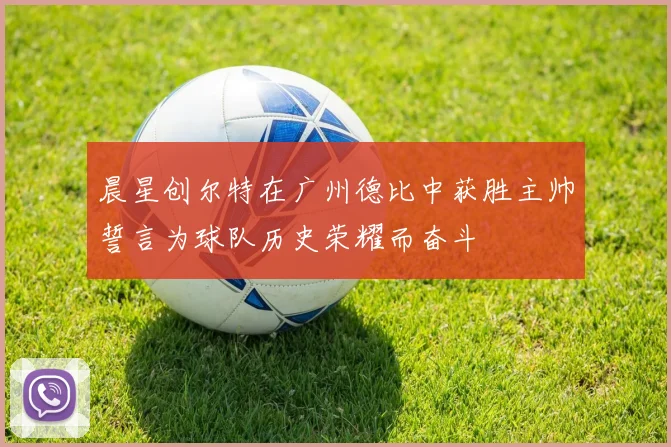 晨星创尔特在广州德比中获胜主帅誓言为球队历史荣耀而奋斗